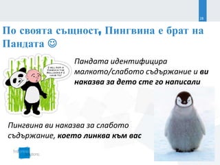 28


По своята същност, Пингвина е брат на
Пандата 
                Пандата идентифицира
                малкото/слабото съдържание и ви
                наказва за дето сте го написали




 Пингвина ви наказва за слабото
 съдържание, което линква към вас
                                    SEO Conference 2013
                                                22.03.2013
 