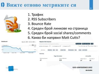 1) Вижте отново метриките си                         39



         1. Трафик
         2. RSS Subscribers
         3. Bounce Rate
         4. Среден брой линкове на страница
         5. Среден брой social shares/comments
         6. Какво би напрвил Matt Cutts?




                                   SEO Conference 2013
                                               22.03.2013
 
