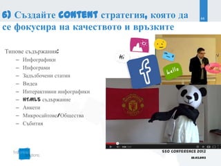 6) Създайте content стратегия, която да             44

се фокусира на качеството и връзките

Типове съдържания:
   –   Инфографики
   –   Инфограми
   –   Задълбочени статии
   –   Видеа
   –   Интерактивни инфографики
   –   HTML5 съдържание
   –   Анкети
   –   Микросайтове/Общества
   –   Събития



                                  SEO Conference 2013
                                              22.03.2013
 