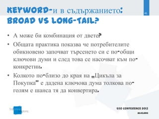 Keyword-и в съдържанието:                               45


Broad VS Long-Tail?
• А може би комбинация от двете?
• Общата практика показва че потребителите
  обикновено започват търсенето си с по-общи
  ключови думи и след това се насочват към по-
  конкретни.
• Колкото по-близо до края на „Цикъла за
  Покупка“ е дадена ключова дума толкова по-
  голям е шанса тя да конвертира.

                                      SEO Conference 2013
                                                  22.03.2013
 