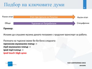 Подбор на ключовите думи                                                 46




Ранен етап             Етап при Цикъла за Покупка                 Късен етап

  Общи                   Търсения от Потребителя                 Специфични

 Пример:

 Искаме да слушаме музика докато пътуваме с градския транспорт за работа.

 Пътеката на търсене може би би била следната:
 преносим музикален плеър ->
 mp3 музикален плеър ->
 ipod mp3 плеър ->
 ipod touch 16gb цена


                                                        SEO Conference 2013
                                                                    22.03.2013
 