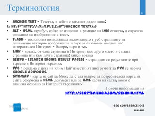 Терминология                                                                 6


 Anchor text – Текстът, в който е вмъкнат даден линк:
<а hrеf=“http://еxаmple.cоm“>anchor text</а>
 Alt - HTML атрибут, който се използва в рамките на IMG етикета, и служи за
    описание на изображение с текст.
 Flash – технология позволяваща включването в уеб страниците на
    динамично векторно изображение и звук за създаване на един по-
    интерактивен Интернет - банери, игри и т.н.
 Link – връзка, от една страница в Интернет към друго място в същата
    страница или към друга страница; хипер връзка
 SERPs - (search engine result pages) – страниците с резултатите при
    търсене в Интернет търсачка.
 PPC – реклама с цена на клик. Най-известният инструмент за PPC се нарича
    Google AdWords.
 Sitemap – карта на сайта. Може да става въпрос за потребителска карта на
    сайта оформена в HTML документ или за XML карта на сайта, която е
    значима основно за Интернет търсачките.
                                                        Повече информация на
                                 http://seoptimizacia.com/rechnik.html


                                                          SEO Conference 2013
                                                                      22.03.2013
 