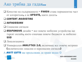 Ако трябва да гадая...                                       61


 Качество на съдържанието - Panda става перманентна част
  от алгоритъма, а не update, както досега.
 Content Marketing
 AuthorRank
 Социални сигнали
 Responsive дизайн - все повече мобилни устройства ще
  търсят онлайн, което означава повече бюджети за мобилно
  SEO
 Локализацията
 Универсален Analytics 3.0, включващ все повече метрики
  (включително локални и персонални сигнали)
А Matt Cutts ще продължава да прави видеа 
                                           SEO Conference 2013
                                                       22.03.2013
 