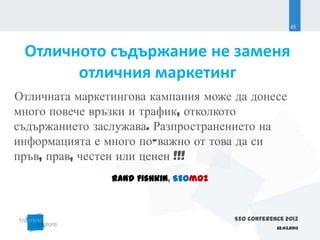 65




 Отличното съдържание не заменя
       отличния маркетинг
Отличната маркетингова кампания може да донесе
много повече връзки и трафик, отколкото
съдържанието заслужава. Разпространението на
информацията е много по-важно от това да си
пръв, прав, честен или ценен !!!
                Rand Fishkin, SEOmoz



                                       SEO Conference 2013
                                                   22.03.2013
 