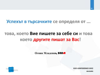 66




Успехът в търсачките се определя от ...

това, което Вие пишете за себе си и това
       което другите пишат за Вас!

             Огнян Младенов, SEOM




                                    SEO Conference 2013
                                                22.03.2013
 