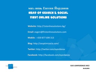 маг. инж. Евгени Йорданов
Head of Search & Social
 First Online Solutions

Website: http://1stonlinesolutions.bg/

Email: evgeni@firstonlinesolutions.com

Mobile : +359 877 699 313

Blog: http://seoptimizacia.com/

Twitter: http://twitter.com/eyordanov

Facebook: http://facebook.com/eyordanov



                                          SEO Conference 2013
                                                      22.03.2013
 