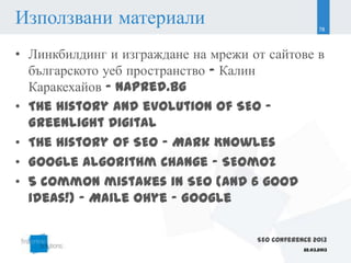 Използвани материали                                   78



• Линкбилдинг и изграждане на мрежи от сайтове в
  българското уеб пространство – Калин
  Каракехайов – Napred.bg
• The history and evolution of SEO –
  Greenlight Digital
• The History of SEO - Mark Knowles
• Google Algorithm Change – SEOmoz
• 5 common mistakes in SEO (and 6 good
  ideas!) - Maile Ohye - Google

                                     SEO Conference 2013
                                                 22.03.2013
 