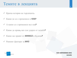 Темите в лекцията                                                8




 Кратка история на търсачките.

 Какво не се е променило в SEO?

 А какво се е променило все пак?

 Какво да правя, ако съм ударен от ъпдейт?

 Какво ще правят от Google в бъдеще?

 Ранкинг фактори за 2013




                                              SEO Conference 2013
                                                          22.03.2013
 