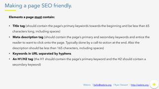 Making a page SEO friendly.
+	
  +Webris | hello@webris.org | Ryan Stewart | http://webris.org
Elements a page must contain:
•  Title tag (should contain the page’s primary keywords towards the beginning and be less than 65
characters long, including spaces)
•  Meta description tag (should contain the page’s primary and secondary keywords and entice the
reader to want to click onto the page. Typically done by a call-to-action at the end. Also the
description should be less than 165 characters, including spaces)
•  Keywords in URL separated by hyphens
•  An H1/H2 tag (the H1 should contain the page’s primary keyword and the H2 should contain a
secondary keyword)
 