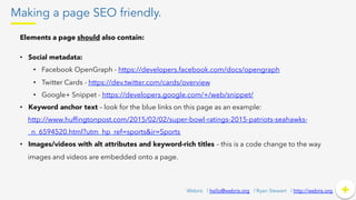 Making a page SEO friendly.
+	
  +Webris | hello@webris.org | Ryan Stewart | http://webris.org
Elements a page should also contain:
•  Social metadata:
•  Facebook OpenGraph - https://developers.facebook.com/docs/opengraph
•  Twitter Cards - https://dev.twitter.com/cards/overview
•  Google+ Snippet - https://developers.google.com/+/web/snippet/
•  Keyword anchor text – look for the blue links on this page as an example:
http://www.hufﬁngtonpost.com/2015/02/02/super-bowl-ratings-2015-patriots-seahawks-
_n_6594520.html?utm_hp_ref=sports&ir=Sports
•  Images/videos with alt attributes and keyword-rich titles – this is a code change to the way
images and videos are embedded onto a page.
 