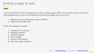 Getting a page to rank.
+	
  +Webris | hello@webris.org | Ryan Stewart | http://webris.org
Links.
Links are still the #1 factor Google looks at when ranking pages. When one site links to your content, it
tells Google that your site has something worth seeing. Ideally, links come from:
1.  Relevant sites (i.e. Education sites not ESPN)
2.  High authority (DA) sites
Some link strategies include:
1.  Targeted link outreach
2.  Blogger outreach
3.  Guest blogging
4.  Press release
5.  Broken link building
6.  Resource page outreach
 
