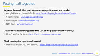 Putting it all together.
+	
  +Webris | hello@webris.org | Ryan Stewart | http://webris.org
Keyword Research (ﬁnd search volumes, competitiveness, and trends):
•  Google Keyword Research Tool – https://adwords.google.com/KeywordPlanner
•  Google Trends – www.google.com/trends
•  Ubersuggest – www.ubersuggest.org
•  SEM Rush – www.semrush.com
Link and Social Research (just add the URL of the page you want to check):
•  Moz Open Site Explorer – https://moz.com/researchtools/ose/
Check rankings for a particular keyword
•  Moz Rank Tracker (200 limit per day) - https://moz.com/researchtools/rank-tracker
 