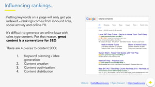 Influencing rankings.
+	
  +Webris | hello@webris.org | Ryan Stewart | http://webris.org
Putting keywords on a page will only get you
indexed – rankings comes from inbound links,
social activity and online PR.
It’s difficult to generate an online buzz with
sales type content. For that reason, great
content is a cornerstone for SEO.
There are 4 pieces to content SEO:
1.  Keyword planning / idea
generation
2.  Content creation
3.  Content optimization
4.  Content distribution
 