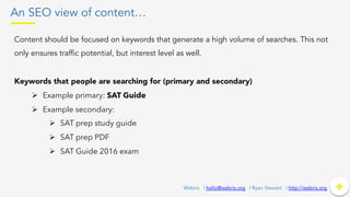 An SEO view of content…
Content should be focused on keywords that generate a high volume of searches. This not
only ensures traffic potential, but interest level as well.
Keywords that people are searching for (primary and secondary)
Ø  Example primary: SAT Guide
Ø  Example secondary:
Ø  SAT prep study guide
Ø  SAT prep PDF
Ø  SAT Guide 2016 exam
+	
  +Webris | hello@webris.org | Ryan Stewart | http://webris.org
 