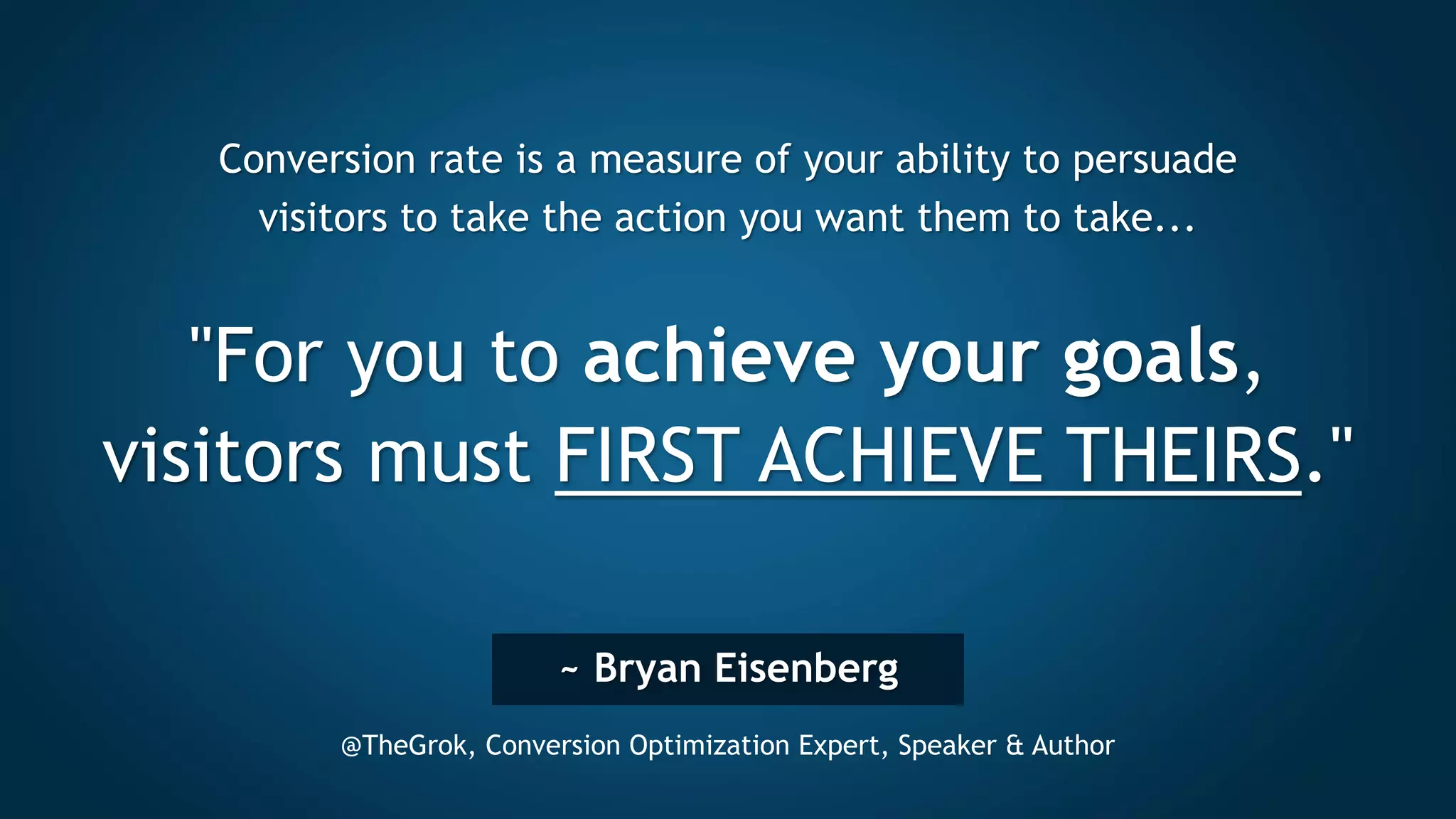 ~ Bryan Eisenberg
@TheGrok, Conversion Optimization Expert, Speaker & Author
Conversion rate is a measure of your ability to persuade
visitors to take the action you want them to take...
"For you to achieve your goals,
visitors must FIRST ACHIEVE THEIRS."
 