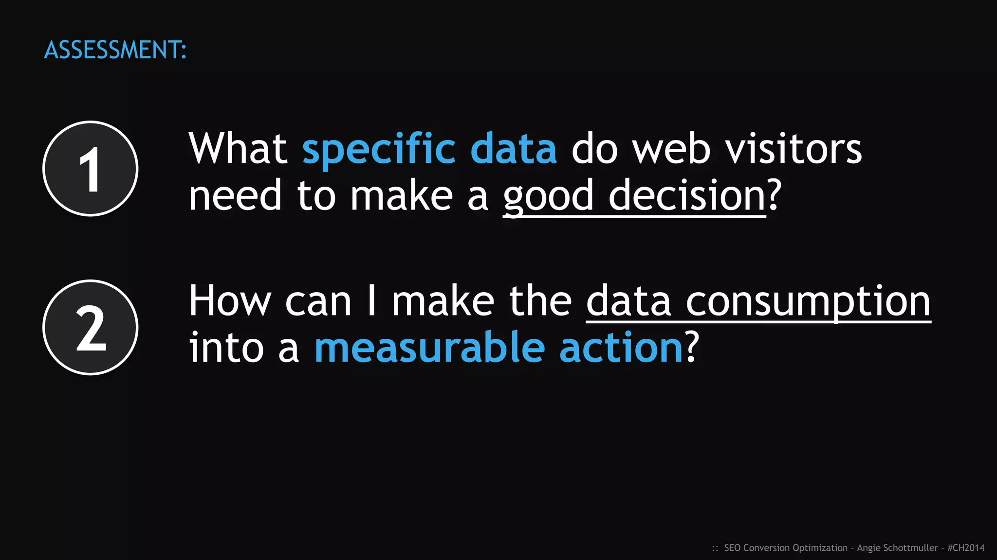 What specific data do web visitors
need to make a good decision?
How can I make that data consumption
into a measurable action?
:: SEO Conversion Optimization - Angie Schottmuller - #CH2014
ASSESSMENT:
1
2
 