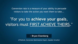 ~ Bryan Eisenberg
@TheGrok, Conversion Optimization Expert, Speaker & Author
Conversion rate is a measure of your ability to persuade
visitors to take the action you want them to take...
"For you to achieve your goals,
visitors must FIRST ACHIEVE THEIRS."
 