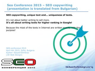 Seo Conference 2015 – SEO copywriting
(presentation is translated from Bulgarian)
SEO copywriting, unique text and... uniqueness of texts.
It's not about better writing to sell more.
It's all about writing texts for higher ranking in Google!
Because the most of the texts in Internet are written exactly with this
purpose!
SEO conference 2015
April 4th 2015, Sofia, Bulgaria
Author: Eduard Dimitrov
(3D Web Design)
 