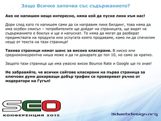 Защо Всичко започва със съдържанието?
Ако не напишем нещо интересно, няма кой да пусне линк към нас!
Дори след като го напишем сами да си направим линк билдинг, това няма да
има особен смисъл – потребителите ще дойдат на страницата, ще видят че
съдържанието е боклук и ще я напуснат. Те няма да могат да разберат
предимствата на продукта или услугата която продаваме, камо ли да спечелим
нещо от текста на тази страница!
Такива страници нямат шанс за високо класиране. В ниско или
средноконкурентна ниша може и да ги докарате до топ 10, но само за кратко.
Защото тази страница ще има ужасно висок Bounce Rate и Google ще го знае!
Не забравяйте, че всички сайтове класирани на първа страница за
ключови думи докарващи добър трафик се проверяват ръчно от
модератори на Гугъл!
 