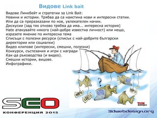 Видове Link bait
Видове Линкбeйт и стратегии за Link Bait:
Новини и истории. Трябва да са наистина нови и интересни статии.
Или да са преразказани по нов, увлекателен начин.
Дискусии (зад тях отново трябва да има... интересна история)
Hate атакувайте някого (най-добре известна личност) или нещо,
изразете мнение по интересна тема
Списъци с полезни ресурси (списък с най-добрите български
директории или социалки)
Видео клипове (интересни, смешни, полезни)
Конкурси, състезания и игри с награди
Как-да ръководства (и видео).
Смешни истории, вицове.
Инфографики.
 