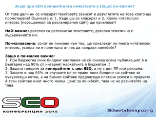 Защо при SEO копирайтинга качеството е (още) по-важно?
От това дали ни се класират текстовете зависят и резултатите на това което ще
промотираме! Оценката е: 1. Къде ще се класират и 2. Колко читателски
интерес (посещаемост за рекламирания сайт) ще привлекат!
Най-важно: доколко са релевантни текстовете, доколко тематично е
съдържанието им.
По-маловажно: сочат ли линкове към тях, ще привлекат ли много читателски
интерес, успяла ли е поне една от тях да направи линкбейт?
Защо е по-малко важно:
1. При бюджетна линк билдинг кампания не се линква всяка публикация! А в
България над 90% от интернет маркетинга е бюджетен :)
2. Защото говорим за копирайтинг с цел SEO, а не с цел ПР или реклама.
3. Защото в над 85% от случаите не се прави линк билдинг на сайтове за
кукуригащи котки, а на бизнес сайтове предлагащи платени услуги и продукти.
А тези сайтове имат много малък шанс за линкбейт, така че не разчитайте на
това.
 