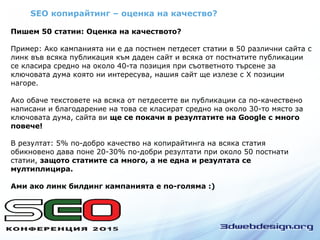 SEO копирайтинг – оценка на качество?
Пишем 50 статии: Оценка на качеството?
Пример: Ако кампанията ни е да постнем петдесет статии в 50 различни сайта с
линк във всяка публикация към даден сайт и всяка от постнатите публикации
се класира средно на около 40-та позиция при съответното търсене за
ключовата дума която ни интересува, нашия сайт ще излезе с Х позиции
нагоре.
Ако обаче текстовете на всяка от петдесетте ви публикации са по-качествено
написани и благодарение на това се класират средно на около 30-то място за
ключовата дума, сайта ви ще се покачи в резултатите на Google с много
повече!
В резултат: 5% по-добро качество на копирайтинга на всяка статия
обикновено дава поне 20-30% по-добри резултати при около 50 постнати
статии, защото статиите са много, а не една и резултата се
мултиплицира.
Ами ако линк билдинг кампанията е по-голяма :)
 