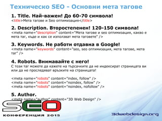 Техническо SEO - Основни мета тагове
1. Title. Най-важен! До 60-70 символа!
<title>Мета тагове и Seo оптимизация</title>
2. Description. Второстепенен! 120-150 символа!
<meta name="description" content="Мета тагове и seo оптимизация, какво е
мета таг, къде и как се използват мета таговете" />
3. Keywords. Не работи отдавна в Google!
<meta name="keywords" content="seo, seo оптимизация, мета тагове, мета
таг" />
5. Author.
<meta name="author" content="3D Web Design" />
4. Robots. Внимавайте с него!
С този таг можете да кажете на търсачките да не индексират страницата ви
или да не проследяват връзките на страницата!
<meta name="robots" content="index, follow" />
<meta name="robots" content="noindex, follow" />
<meta name="robots" content="noindex, nofollow" />
 