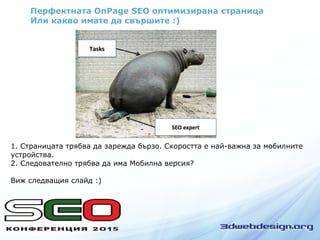 Перфектната OnPage SEO оптимизирана страница
Или какво имате да свършите :)
1. Страницата трябва да зарежда бързо. Скоростта е най-важна за мобилните
устройства.
2. Следователно трябва да има Мобилна версия?
Виж следващия слайд :)
 