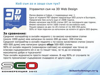 Кой съм аз и защо съм тук?
Управител съм на 3D Web Design
Малка фирма в София, с подвеждащо име :)
Една от първите ПЕТ фирми предлагащи SEO услуги в България.
Предлагаме Seo услуги още от 2008 година.
Имаме написани над 8100 статии (БГ) за последните две години.
Имаме написани почти 1600 статии на английски език.
Пишем средно на ден по 20 статии от по 300-350 думи.
50% от тези поръчки са изпълнени за колеги от други SEO фирми.
За сравнение:
Средният копирайтер в онлайн медиите с по-високо качествени статии
(около 1000 думи) има написани по около 200 до макс. 300 статии.
Средният копирайтер в онлайн медиите с по-ниско качествени статии (около
400-500 думи) има написани средно общо 500-800 статии.
90% от онлайн медиите (новинарски сайтове) не измерват как точно се
класира съдържанието им и не го пишат така, че то да се класира
максимално добре в търсачките!
Тези онлайн журналисти просто пишат новини. В над 90% от случаите те
просто пренаписват съдържание създадено от други хора.
 