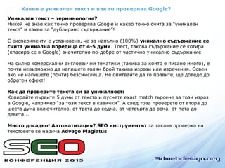 Какво е уникален текст и как го проверява Google?
Уникален текст – терминология?
Никой не знае как точно проверява Google и какво точно счита за “уникален
текст” и какво за “дублирано съдържание”!
С експерименти е установено, че за напълно (100%) уникално съдържание се
счита уникална поредица от 4-5 думи. Тоест, такова съдържание се котира
(класира се в Google) значително по-добре от частично уникално съдържание!
На силно комерсиални англоезични тематики (такива за които е писано много), е
почти невъзможно да напишете голям брой такива изрази или изречения. Освен
ако не напишете (почти) безсмислица. Не опитвайте да го правите, ще доведе до
обратен ефект!
Как да проверите текста си за уникалност:
Копирайте първите 5 думи от текста и пуснете exact match търсене за този израз
в Google, например “за този текст в кавички”. А след това проверете от втора до
шеста дума включително, от трета до седма, от четвърта до осма, от пета до
девета...
Много досадно! Автоматизация? SEO инструментът за такава проверка на
текстовете се нарича Advego Plagiatus
 