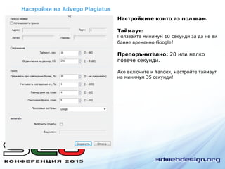 Настройки на Advego Plagiatus
Настройките които аз ползвам.
Таймаут:
Ползвайте минимум 10 секунди за да не ви
банне временно Google!
Препоръчително: 20 или малко
повече секунди.
Ако включите и Yandex, настройте таймаут
на минимум 35 секунди!
 