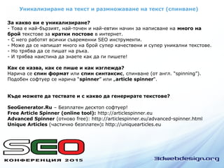 Уникализиране на текст и размножаване на текст (спинване)
За какво ви е уникализиране?
- Това е най-бързият, най-точен и най-евтин начин за написване на много на
брой текстове за кратки постове в интернет.
- С него работят всички съвременни SEO инструменти.
- Може да се напишат много на брой супер качествени и супер уникални текстове.
- Но трябва да се пишат на ръка.
- И трябва наистина да знаете как да ги пишете!
Как се казва, как се пише и как изглежда?
Нарича се спин формат или спин синтаксис, спинване (от англ. “spinning”).
Подобен софтуер се нарича “spinner” или „article spinner“.
Къде можете да тествате и с какво да генерирате текстове?
SeoGenerator.Ru – Безплатен десктоп софтуер!
Free Article Spinner (online tool): http://articlespinner.eu
Advanced Spinner (отново free): http://articlespinner.eu/advanced-spinner.html
Unique Articles (частично безплатен): http://uniquearticles.eu
 