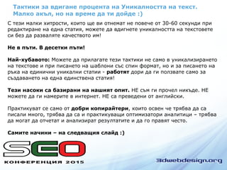 Тактики за вдигане процента на Уникалността на текст.
Малко акъл, но на време да ти дойде :)
С тези малки хитрости, които ще ви отнемат не повече от 30-60 секунди при
редактиране на една статия, можете да вдигнете уникалността на текстовете
си без да разваляте качеството им!
Не в пъти. В десетки пъти!
Най-хубавото: Можете да прилагате тези тактики не само в уникализирането
на текстове и при писането на шаблони със спин формат, но и за писането на
ръка на единични уникални статии - работят дори да ги ползвате само за
създаването на една единствена статия!
Тези насоки са базирани на нашият опит. НЕ съм ги прочел никъде. НЕ
можете да ги намерите в интернет. НЕ са преведени от английски.
Практикуват се само от добри копирайтери, които освен че трябва да са
писали много, трябва да са и практикуващи оптимизатори аналитици – трябва
да могат да отчетат и анализират резултатите и да го правят често.
Самите начини – на следващия слайд :)
 