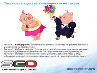 Тактика 1: Брандирайте! Добавянето на домейна или името на фирмата повишава
уникалността на текстовете ви!
Тактика 2: Добавете цифра(и) (с думи или с цифри), препинателни знаци, усмивки.
Тактика 3: Добавяне на прилагателни към съществителните или промяната им.
Тактика 4: Обградете неуникалния текст с уникален. Добавете преди и след
изброяването на услугите ви (или характеристиките на продукта) свободен текст.
Тактики за вдигане Уникалността на текста
 