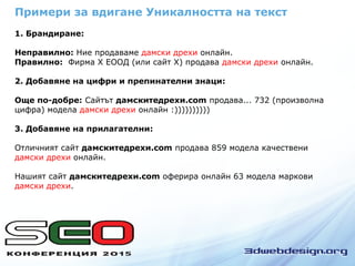 1. Брандиране:
Неправилно: Ние продаваме дамски дрехи онлайн.
Правилно: Фирма Х ЕООД (или сайт Х) продава дамски дрехи онлайн.
2. Добавяне на цифри и препинателни знаци:
Още по-добре: Сайтът дамскитедрехи.com продава... 732 (произволна
цифра) модела дамски дрехи онлайн :))))))))))
3. Добавяне на прилагателни:
Отличният сайт дамскитедрехи.com продава 859 модела качествени
дамски дрехи онлайн.
Нашият сайт дамскитедрехи.com оферира онлайн 63 модела маркови
дамски дрехи.
Примери за вдигане Уникалността на текст
 