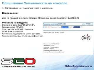4. Обграждаме не-уникален текст с уникален.
Неправилно:
Име на продукт в онлайн магазин: Планински велосипед Sprint CASPER 20
Описание на продукта:
Стоманена рама CASPER 20"x9.5".
Твърда вилка 20"x132.
Пластмасови V-BRAKE спирачки.
SRAM MRX 5 скорости.
Алуминиеви едностенни шини 20"- NRG.
Аксесоари: Звънец, стъпенка, рефлектори.
Повишаване Уникалността на текстове
 