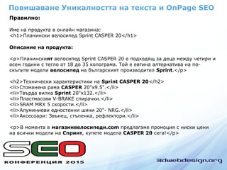 Правилно:
Име на продукта в онлайн магазина:
<h1>Планински велосипед Sprint CASPER 20</h1>
Описание на продукта:
<p>Планинският велосипед Sprint CASPER 20 е подходящ за деца между четири и
осем години с тегло от 18 до 35 колограма. Той е евтина алтернатива на по-
скъпите модели велосипед на българският производител Sprint.</p>
<h2>Технически характеристики на Sprint CASPER 20</h2>
<li>Стоманена рама CASPER 20"x9.5".</li>
<li>Твърда вилка Sprint 20"x132.</li>
<li>Пластмасови V-BRAKE спирачки.</li>
<li>SRAM MRX 5 скорости.</li>
<li>Алуминиеви едностенни шини 20"- NRG.</li>
<li>Аксесоари: Звънец, стъпенка, рефлектори.</li>
<p>В момента в магазинвелосипеди.com предлагаме промоция с ниски цени
на всички модели на Спринт, купете модела CASPER 20 сега!</p>
Повишаване Уникалността на текста и OnPage SEO
 