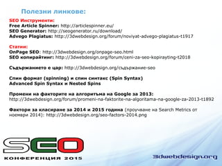 Полезни линкове:
SEO Инструменти:
Free Article Spinner: http://articlespinner.eu/
SEO Generator: http://seogenerator.ru/download/
Advego Plagiatus: http://3dwebdesign.org/forum/noviyat-advego-plagiatus-t1917
Статии:
OnPage SEO: http://3dwebdesign.org/onpage-seo.html
SEO копирайтинг: http://3dwebdesign.org/forum/ceni-za-seo-kopirayting-t2018
Съдържанието е цар: http://3dwebdesign.org/съдържание-seo
Спин формат (spinning) и спин синтакс (Spin Syntax)
Advanced Spin Syntax и Nested Spins
Промени на факторите на алгоритъма на Google за 2013:
http://3dwebdesign.org/forum/promeni-na-faktorite-na-algoritama-na-google-za-2013-t1892
Фактори за класиране за 2014 и 2015 година (проучване на Search Metrics от
ноември 2014): http://3dwebdesign.org/seo-factors-2014.png
 