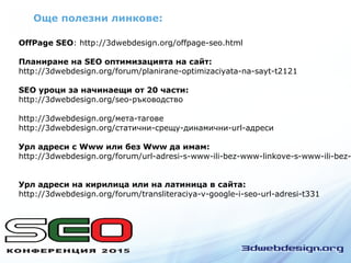 Още полезни линкове:
OffPage SEO: http://3dwebdesign.org/offpage-seo.html
Планиране на SEO оптимизацията на сайт:
http://3dwebdesign.org/forum/planirane-optimizaciyata-na-sayt-t2121
SEO уроци за начинаещи от 20 части:
http://3dwebdesign.org/seo-ръководство
http://3dwebdesign.org/мета-тагове
http://3dwebdesign.org/статични-срещу-динамични-url-адреси
Урл адреси с Www или без Www да имам:
http://3dwebdesign.org/forum/url-adresi-s-www-ili-bez-www-linkove-s-www-ili-bez-
Урл адреси на кирилица или на латиница в сайта:
http://3dwebdesign.org/forum/transliteraciya-v-google-i-seo-url-adresi-t331
 