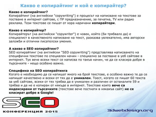 Какво е копирайтинг и кой е копирайтер?
Какво е копирайтинг?
Копирайтинг (на английски "copywriting") е процесът на написване на текстове за
постване в интернет сайтове, с ПР предназначение, за печатна, TV или радио
реклама. Тези текстове се пишат от хора наричани копирайтери.
Какво е копирайтер?
Копирайтерът (на английски "copywriter") е човек, който (би трябвало да) е
специалист в качественото написване на текст, разказва увлекателно, има авторски
заложби и отлични писателски умения.
А какво е SEO копирайтинг?
SEO копирайтинг (на английски "SEO copywriting") представлява написването на
специфични текстове по специален начин - специално за постване в уеб сайтове в
интернет. Тук вече всеки текст се написва по такъв начин, че да се класира добре в
търсачките - нещо особено важно.
Специфика на SEO копирайтинга
Когато е необходимо да се напишат много на брой текстове, е особено важно те да се
напишат качествено и всеки от тях да е уникален. Тоест, когато се пишат 60 текста
за уеб сайтове, всеки от тях трябва да е уникален и различен от останалите 59 и
трябва и да не е копиран от някъде в интернет. Текстове които вече са
индексирани от търсачките (текстове вече постнати в някакъв сайт) не се
класират добре в Google!
 