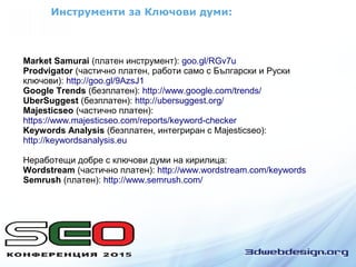 Инструменти за Ключови думи:
Market Samurai (платен инструмент): goo.gl/RGv7u
Prodvigator (частично платен, работи само с Български и Руски
ключови): http://goo.gl/9AzsJ1
Google Trends (безплатен): http://www.google.com/trends/
UberSuggest (безплатен): http://ubersuggest.org/
Majesticseo (частично платен):
https://www.majesticseo.com/reports/keyword-checker
Keywords Analysis (безплатен, интегриран с Majesticseo):
http://keywordsanalysis.eu
Неработещи добре с ключови думи на кирилица:
Wordstream (частично платен): http://www.wordstream.com/keywords
Semrush (платен): http://www.semrush.com/
 