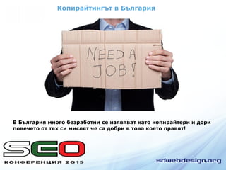 Копирайтингът в България
В България много безработни се изявяват като копирайтери и дори
повечето от тях си мислят че са добри в това което правят!
 
