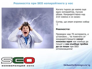 Реалността при SEO копирайтинга у нас
Когато търсех да наема още
един копирайтер, пуснах
обява. Кандидатстваха над
210 човека и си казах:
Супер, ще имам огромен избор
:)
Реалността:
Проведох над 70 интервюта, и
установих... че повечето от
кандидатстващите нямат
никаква идея как изобщо да
пишат и как въобще трябва
да се пише при SEO
оптимизацията!
 