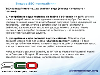 Видове SEO копирайтинг
SEO копирайтингът е ДВА основни вида (според качеството и
целите):
1. Копирайтинг с цел постване на текста в основния ни сайт. Именно
това е копирайтингът за да продаваме повече или по-добре. По-скъп е,
изисква по-високо качество и задълбочено проучване преди написването на
текстовете. Препоръчително е собственикът на сайта (експертът в
дейността) да напише сам текста или да даде колкото се може повече
насоки и супер подробно описание на дейността си - на тяхна база
копирайтерът ще допише другото.
2. Копирайтинг с цел постване в други сайтове. Повечето хора
разбират именно това под израза “SEO копирайтинг”, затова и в тези
лекция ще наблегнем именно на него – защото за сайт си пишем един текст,
а за да се класираме след това ни трябват в пъти повече.
Може да бъде с цел линк билдинг, за ПР или за постване в социални мрежи
като Facebook и Google+. По-евтин е, повечето пъти не се изисква
задълбочено проучване преди написването на текстовете.
 