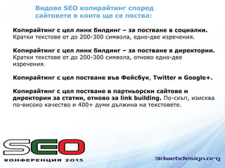 Видове SEO копирайтинг според
сайтовете в които ще се поства:
Копирайтинг с цел линк билдинг – за постване в социалки.
Кратки текстове от до 200-300 символа, едно-две изречения.
Копирайтинг с цел линк билдинг – за постване в директории.
Кратки текстове от до 200-300 символа, отново едно-две
изречения.
Копирайтинг с цел постване във Фейсбук, Twitter и Google+.
Копирайтинг с цел постване в партньорски сайтове и
директории за статии, отново за link building. По-скъп, изисква
по-високо качество и 400+ думи дължина на текстовете.
 