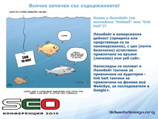 Всичко започва със съдържанието!
Какво е Линкбeйт (на
английски "linkbait" или "link
bait")?
Линкбeйт е комерсиална
дейност (прикрита или
представяща се за
некомерсиална), с цел (почти
безплатно) естествено
привличане на връзки
(линкове) към уеб сайт.
Напоследък се ползват и
Линкбeйт тактики за
привличане на аудитория -
link bait тактики за
привличане на фенове във
Фейсбук, за последователи в
Google+.
 