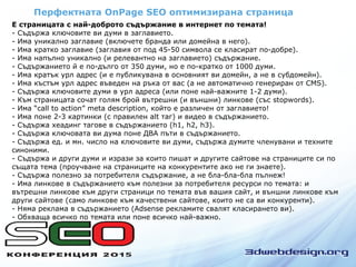 Перфектната OnPage SEO оптимизирана страница
Е страницата с най-доброто съдържание в интернет по темата!
- Съдържа ключовите ви думи в заглавието.
- Има уникално заглавие (включете бранда или домейна в него).
- Има кратко заглавие (заглавия от под 45-50 символа се класират по-добре).
- Има напълно уникално (и релевантно на заглавието) съдържание.
- Съдържанието й е по-дълго от 350 думи, но е по-кратко от 1000 думи.
- Има кратък урл адрес (и е публикувана в основният ви домейн, а не в субдомейн).
- Има къстъм урл адрес въведен на ръка от вас (а не автоматично генериран от CMS).
- Съдържа ключовите думи в урл адреса (или поне най-важните 1-2 думи).
- Към страницата сочат голям брой вътрешни (и външни) линкове (със stopwords).
- Има “call to action” meta description, който е различен от заглавието!
- Има поне 2-3 картинки (с правилен alt таг) и видео в съдържанието.
- Съдържа хеадинг тагове в съдържанието (h1, h2, h3).
- Съдържа ключовата ви дума поне ДВА пъти в съдържанието.
- Съдържа ед. и мн. число на ключовите ви думи, съдържа думите членувани и техните
синоними.
- Съдържа и други думи и изрази за които пишат и другите сайтове на страниците си по
същата тема (проучване на страниците на конкурентите ако не ги знаете).
- Съдържа полезно за потребителя съдържание, а не бла-бла-бла пълнеж!
- Има линкове в съдържанието към полезни за потребителя ресурси по темата: и
вътрешни линкове към други страници по темата във вашия сайт, и външни линкове към
други сайтове (само линкове към качествени сайтове, които не са ви конкуренти).
- Няма реклама в съдържанието (Adsense рекламите свалят класирането ви).
- Обхваща всичко по темата или поне всичко най-важно.
 