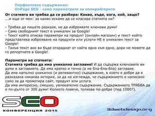 Перфектното съдържание:
OnPage SEO - само параметрите за копирайтерите
От статията ви трябва да се разбира: Какво, къде, кога, кой, защо?
...и още от мен: за какво искаме да се класира статията ни?
- Трябва да пишете разкази, не да изброявате ключови думи!
- Само свободният текст е уникален за Google!
- Текст който описва параметри на продукт (онлайн магазин) и текст който
представлява изброяване на продукти или услуги НЕ е уникален текст за
Google!
- Такъв текст ако ви бъде откраднат от сайта едно към едно, дори не можете да
го репортнете в Google!
Параметри на статията:
Статията трябва да има уникално заглавие! И да съдържа ключовите ви
думи в заглавието. Да има кратко и точно (а не бла-бла-бла) заглавие.
Да има напълно уникално (и релевантно) съдържание, в което е добре да е
разказана някаква история, за да не изглежда, че съдържанието е написано
само за да промотира сайт, продукт или услуга.
Да има интересно, смешно, увлекателно съдържание. Съдържанието ТРЯБВА да
е по-дълго от 300 думи! Колкото повече, толкова по-добре (под 1000?).
 