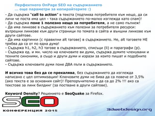 Перфектното OnPage SEO на съдържанието
… още параметри за копирайтерите :)
- Да съдържа “call to action” в текста (подтиква потребителя към нещо, да си
личи че поста има цел - така съдържанието по-малко изглежда като спам)!
- Да съдържа поне 1 полезно нещо за потребителя, а не само пълнеж!
- Да има линкове в съдържанието към полезни за потребителя ресурси:
вътрешни линкове към други страници по темата в сайта и външни линкове към
други сайтове.
- Да има картинки (с правилни alt тагове) в съдържанието. Не, alt таговете НЕ
трябва да са от по една дума!
- Съдържа h1, h2, h3 тагове в съдържанието, списъци (li) и параграфи (p).
- Съдържа ед. и мн. число на ключовите ви думи, съдържа думите членувани и
техните синоними, а също и други думи и изрази за които пишат и подобните
сайтове.
- Съдържа ключовите думи поне ДВА пъти в съдържанието.
И всичко това без да се прекалява, без съдържанието да изглежда
написано с цел оптимизация! Ключовите думи не бива да са повече от 3,5%
(ако текста е за основния сайт)! Препоръчително е да са до 2% !!! ако са
текстове за линк билдинг (за постване в други сайтове).
Keyword Density? Решението е SeoQuake за Firefox.
 