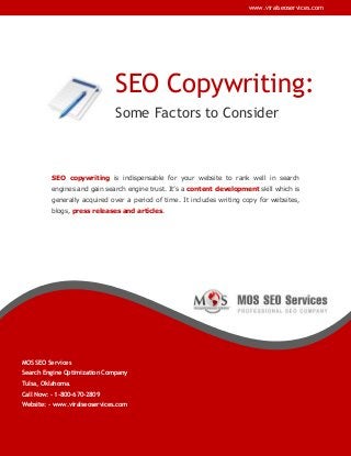 www.viralseoservices.com

SEO Copywriting:
Some Factors to Consider

SEO copywriting is indispensable for your website to rank well in search
engines and gain search engine trust. It’s a content development skill which is
generally acquired over a period of time. It includes writing copy for websites,
blogs, press releases and articles.

MOS SEO Services
Search Engine Optimization Company
Tulsa, Oklahoma.
Call Now: - 1-800-670-2809
Website: - www.viralseoservices.com

 